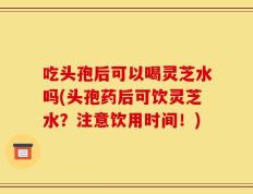吃头孢后可以喝灵芝水吗(头孢药后可饮灵芝水？注意饮用时间！)