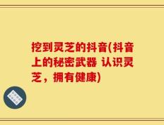 挖到灵芝的抖音(抖音上的秘密武器 认识灵芝，拥有健康)
