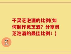 干灵芝泡酒的比例(如何制作灵芝酒？分享灵芝泡酒的最佳比例！)