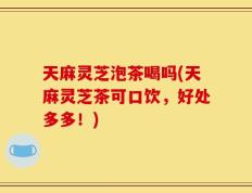 天麻灵芝泡茶喝吗(天麻灵芝茶可口饮，好处多多！)