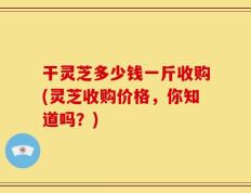 干灵芝多少钱一斤收购(灵芝收购价格，你知道吗？)