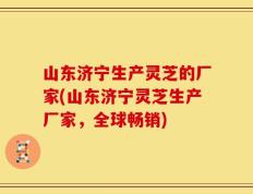山东济宁生产灵芝的厂家(山东济宁灵芝生产厂家，全球畅销)