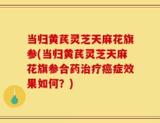 当归黄芪灵芝天麻花旗参(当归黄芪灵芝天麻花旗参合药治疗癌症效果如何？)