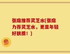 张庭推荐灵芝水(张庭力荐灵芝水，更显年轻好肤质！)