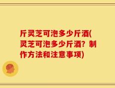 斤灵芝可泡多少斤酒(灵芝可泡多少斤酒？制作方法和注意事项)