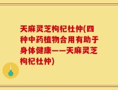 天麻灵芝枸杞杜仲(四种中药植物合用有助于身体健康——天麻灵芝枸杞杜仲)