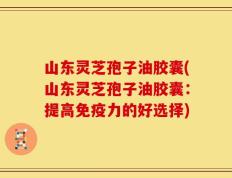 山东灵芝孢子油胶囊(山东灵芝孢子油胶囊：提高免疫力的好选择)