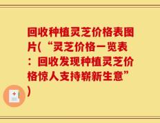 回收种植灵芝价格表图片(“灵芝价格一览表：回收发现种植灵芝价格惊人支持崭新生意”)