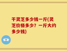 干灵芝多少钱一斤(灵芝价格多少？一斤大约多少钱)