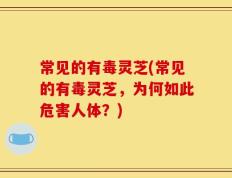 常见的有毒灵芝(常见的有毒灵芝，为何如此危害人体？)