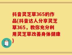 抖音灵芝草365的作品(抖音达人分享灵芝草365，教你充分利用灵芝草改善身体健康)