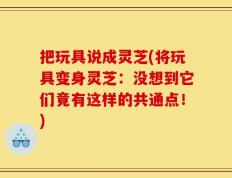 把玩具说成灵芝(将玩具变身灵芝：没想到它们竟有这样的共通点！)