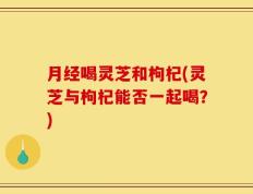 月经喝灵芝和枸杞(灵芝与枸杞能否一起喝？)
