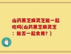 山药黑芝麻灵芝能一起吃吗(山药黑芝麻灵芝：能否一起食用？)