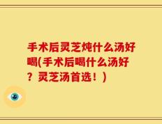 手术后灵芝炖什么汤好喝(手术后喝什么汤好？灵芝汤首选！)