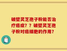 破壁灵芝孢子粉能否治疗癌症？？破壁灵芝孢子粉对癌细胞的作用？