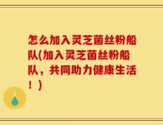 怎么加入灵芝菌丝粉船队(加入灵芝菌丝粉船队，共同助力健康生活！)