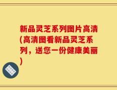 新品灵芝系列图片高清(高清图看新品灵芝系列，送您一份健康美丽)