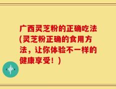 广西灵芝粉的正确吃法(灵芝粉正确的食用方法，让你体验不一样的健康享受！)
