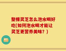 整棵灵芝怎么泡水喝好吃(如何泡水喝才能让灵芝更营养美味？)