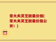 常大夫灵芝胶囊价格(常大夫灵芝胶囊价格公开！)