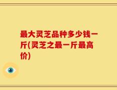 最大灵芝品种多少钱一斤(灵芝之最一斤最高价)