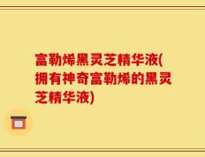 富勒烯黑灵芝精华液(拥有神奇富勒烯的黑灵芝精华液)