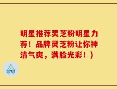 明星推荐灵芝粉明星力荐！品牌灵芝粉让你神清气爽，满脸光彩！)