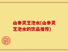 山参灵芝泡水(山参灵芝泡水的饮品推荐)