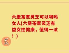 六堡茶煮灵芝可以喝吗女人(六堡茶煮灵芝有益女性健康，值得一试！)
