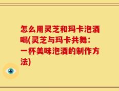 怎么用灵芝和玛卡泡酒喝(灵芝与玛卡共舞：一杯美味泡酒的制作方法)