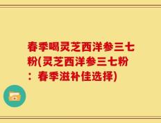 春季喝灵芝西洋参三七粉(灵芝西洋参三七粉：春季滋补佳选择)