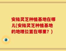 安陆灵芝种植基地在哪儿(安陆灵芝种植基地的地理位置在哪里？)