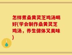 怎样煮桑黄灵芝鸡汤喝好(学会制作桑黄灵芝鸡汤，养生健体又美味)