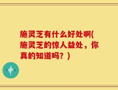 施灵芝有什么好处啊(施灵芝的惊人益处，你真的知道吗？)