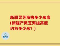 新疆灵芝海拔多少米高(新疆产灵芝海拔高度约为多少米？)