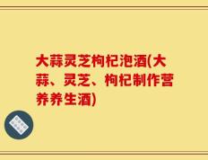 大蒜灵芝枸杞泡酒(大蒜、灵芝、枸杞制作营养养生酒)
