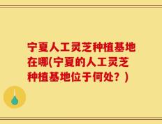 宁夏人工灵芝种植基地在哪(宁夏的人工灵芝种植基地位于何处？)