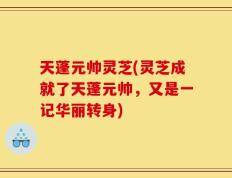 天蓬元帅灵芝(灵芝成就了天蓬元帅，又是一记华丽转身)