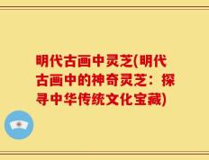 明代古画中灵芝(明代古画中的神奇灵芝：探寻中华传统文化宝藏)