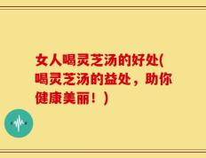 女人喝灵芝汤的好处(喝灵芝汤的益处，助你健康美丽！)