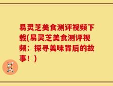 易灵芝美食测评视频下载(易灵芝美食测评视频：探寻美味背后的故事！)