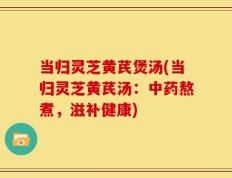 当归灵芝黄芪煲汤(当归灵芝黄芪汤：中药熬煮，滋补健康)