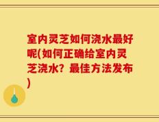 室内灵芝如何浇水最好呢(如何正确给室内灵芝浇水？最佳方法发布)