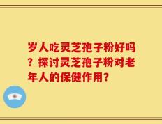 岁人吃灵芝孢子粉好吗？探讨灵芝孢子粉对老年人的保健作用？