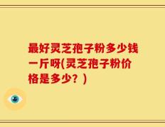 最好灵芝孢子粉多少钱一斤呀(灵芝孢子粉价格是多少？)