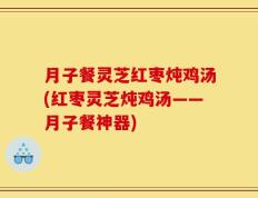 月子餐灵芝红枣炖鸡汤(红枣灵芝炖鸡汤——月子餐神器)