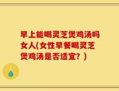 早上能喝灵芝煲鸡汤吗女人(女性早餐喝灵芝煲鸡汤是否适宜？)