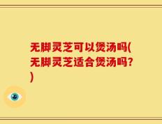 无脚灵芝可以煲汤吗(无脚灵芝适合煲汤吗？)