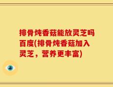 排骨炖香菇能放灵芝吗百度(排骨炖香菇加入灵芝，营养更丰富)
